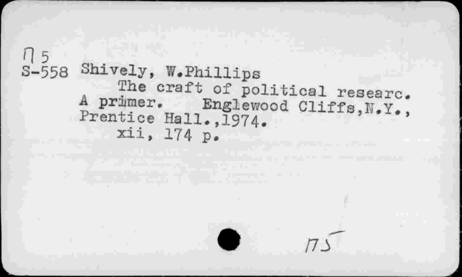 ﻿n 5 S-558
Shively, W.Phillips
ihe craft of political researc. A primer. Englewood Cliffs,M.Y. Prentice Hall.,1974.	’
xii, 174 p.